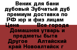 Веник для бани дубовый Зубчатый дуб премиум доставка по РФ юр и физ лицам › Цена ­ 100 - Все города Домашняя утварь и предметы быта » Другое   . Алтайский край,Новоалтайск г.